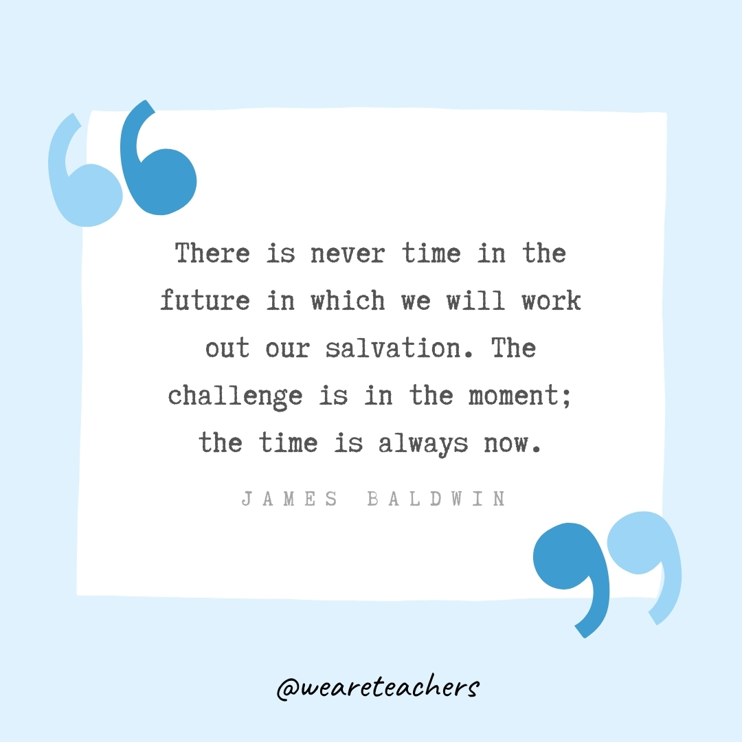 There is never time in the future in which we will work out our salvation. The challenge is in the moment; the time is always now. -James Baldwin
