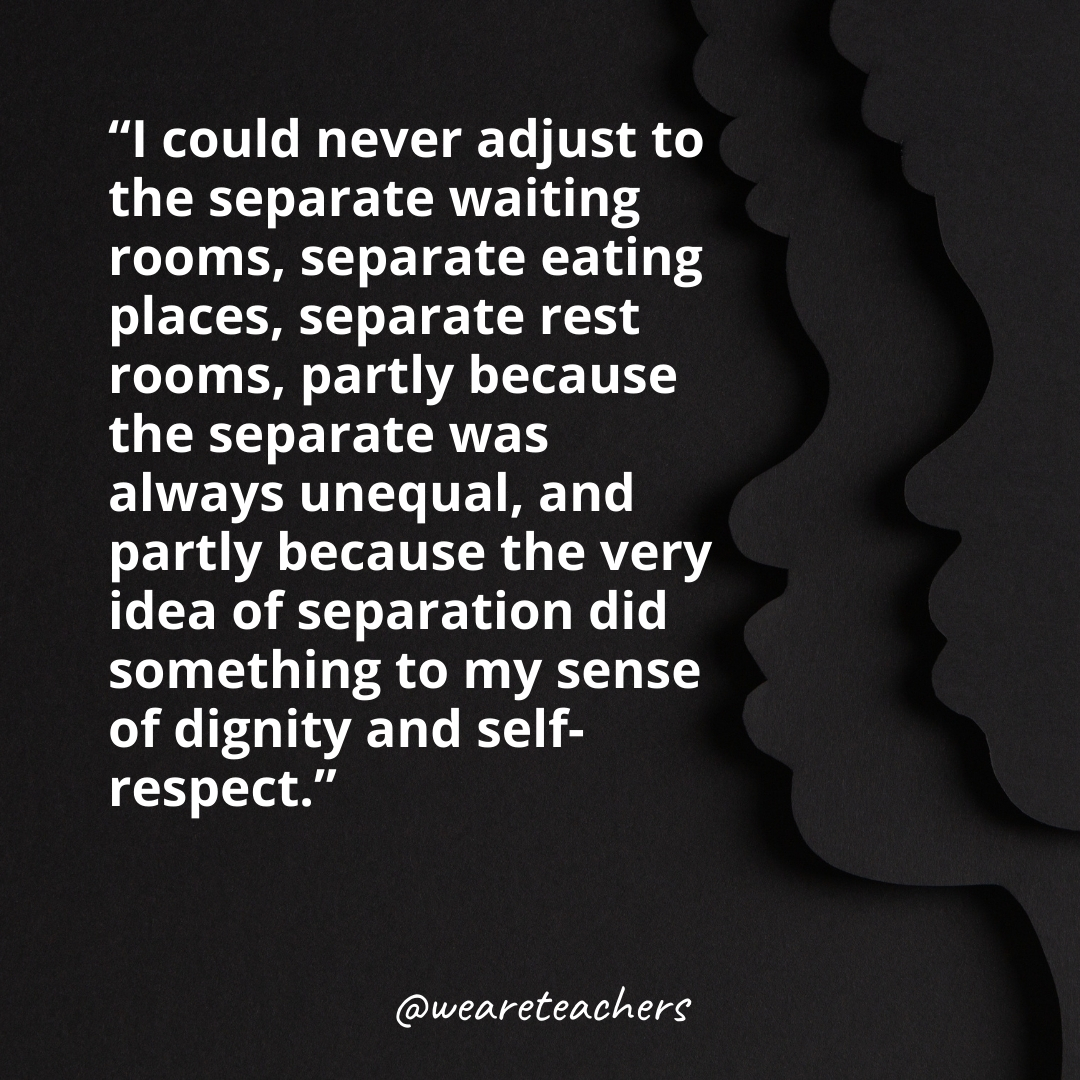 I could never adjust to the separate waiting rooms, separate eating places, separate rest rooms, partly because the separate was always unequal, and partly because the very idea of separation did something to my sense of dignity and self-respect. black history month quotes