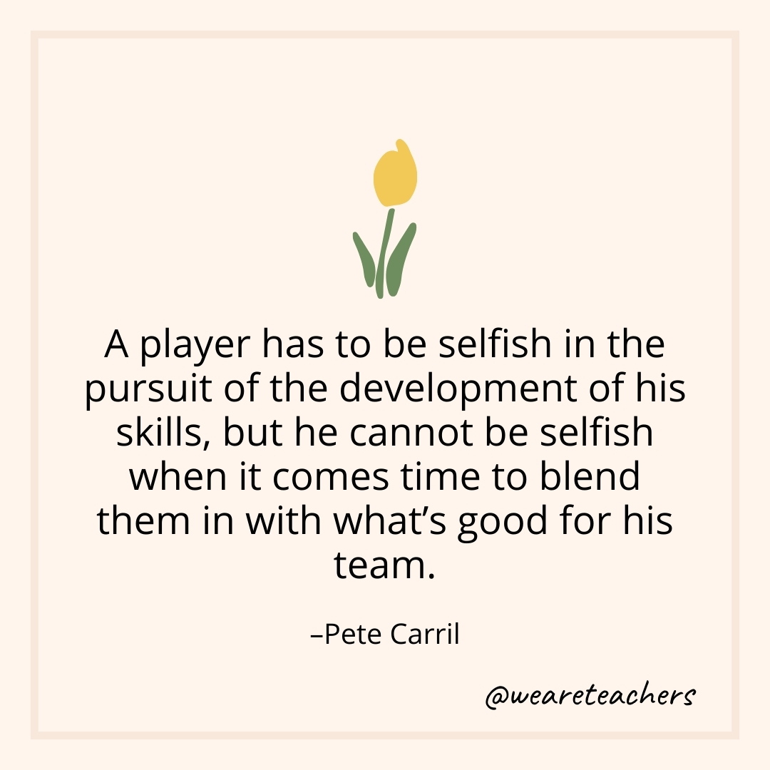 A player has to be selfish in the pursuit of the development of his skills, but he cannot be selfish when it comes time to blend them in with what's good for his team. – Pete Carril