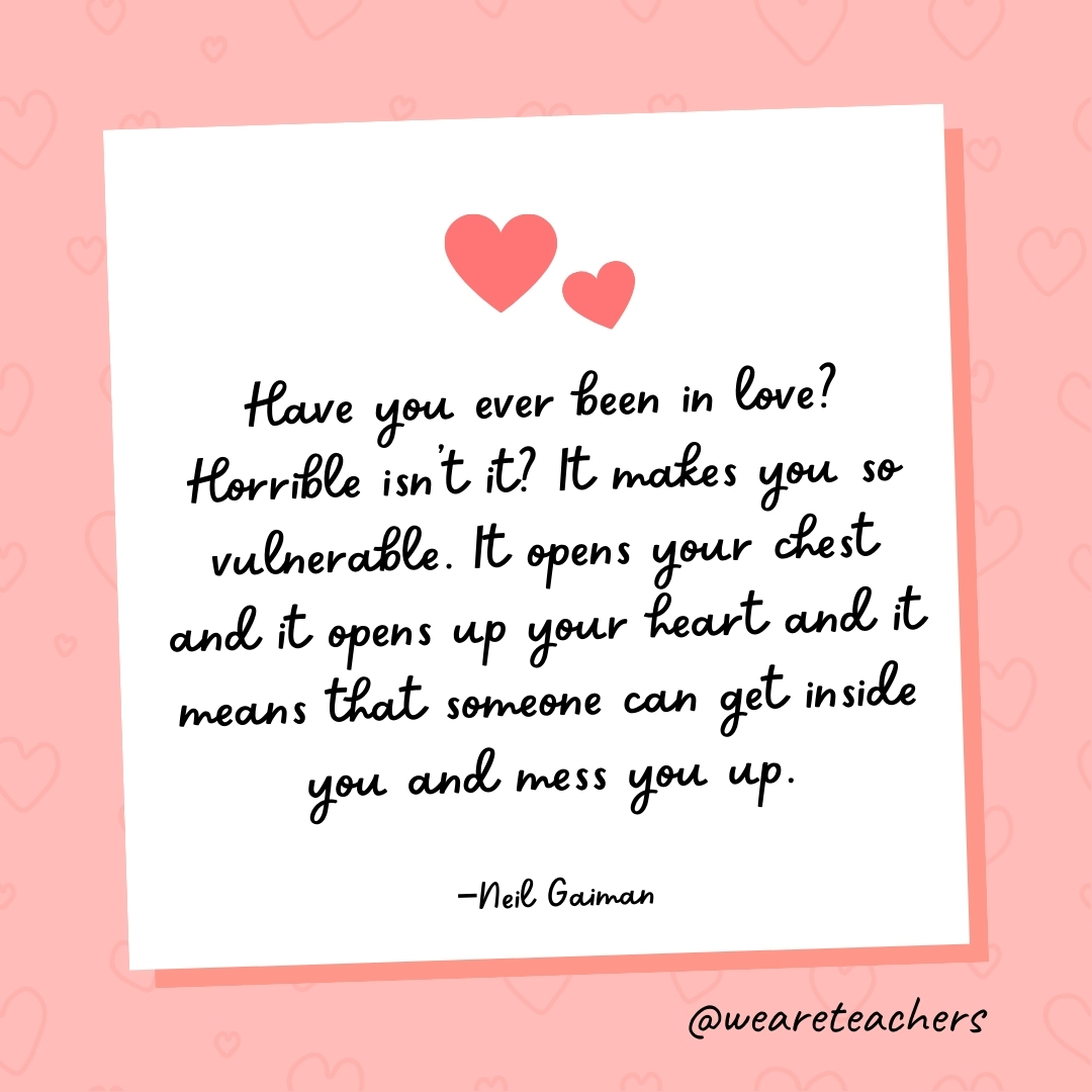Have you ever been in love? Horrible isn't it? It makes you so vulnerable. It opens your chest and it opens up your heart and it means that someone can get inside you and mess you up. —Neil Gaiman