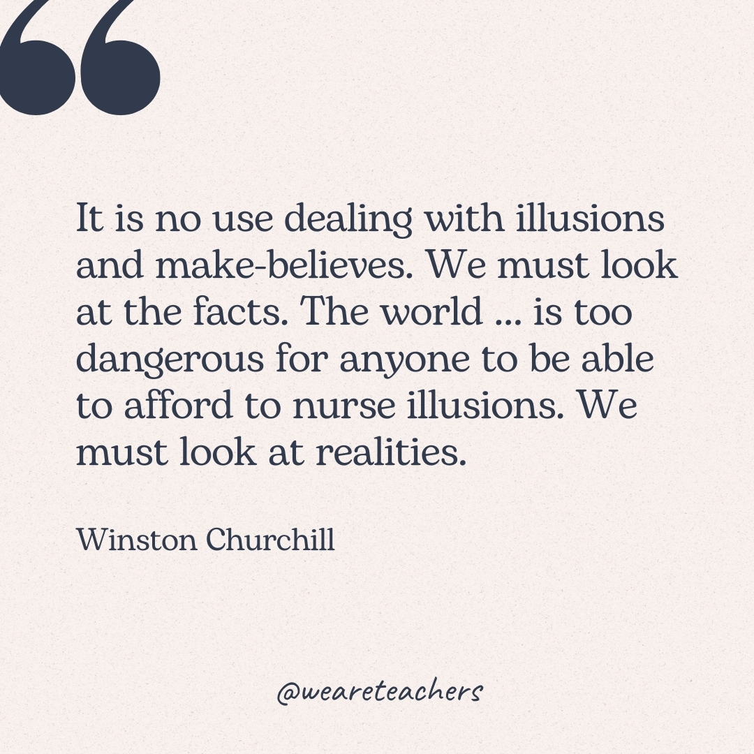 It is no use dealing with illusions and make-believes. We must look at the facts. The world ... is too dangerous for anyone to be able to afford to nurse illusions. We must look at realities. -Winston Churchill