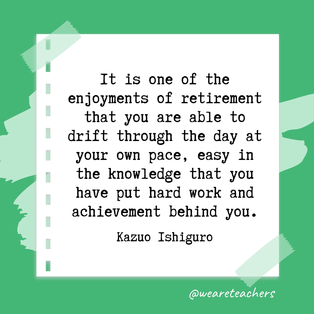 It is one of the enjoyments of retirement that you are able to drift through the day at your own pace, easy in the knowledge that you have put hard work and achievement behind you. —Kazuo Ishiguro