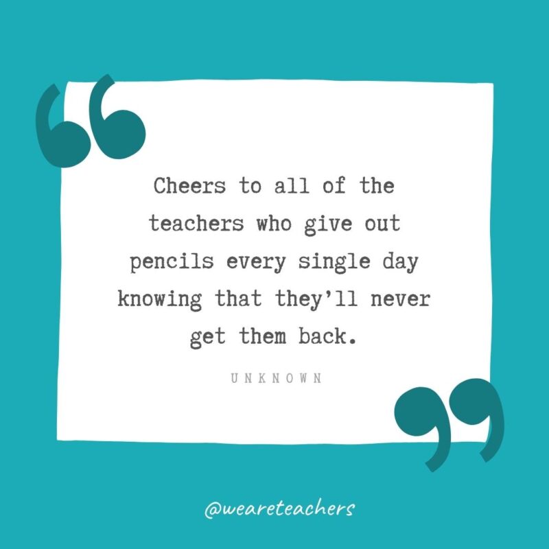 Cheers to all of the teachers who give out pencils every single day knowing that they’ll never get them back. —Unknown