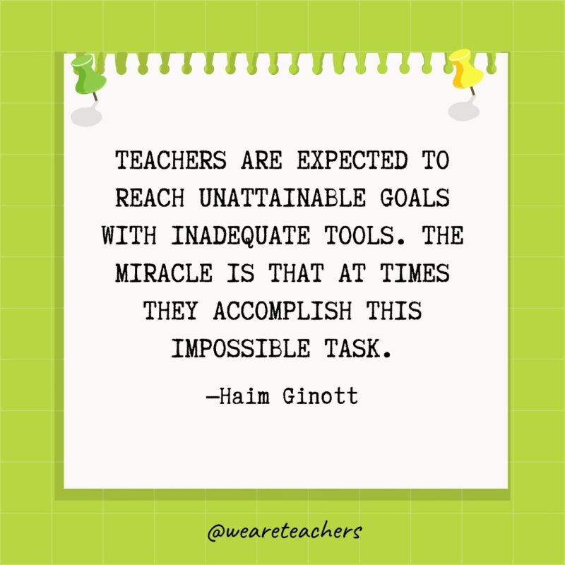Teachers are expected to reach unattainable goals with inadequate tools. The miracle is that at times they accomplish this impossible task.