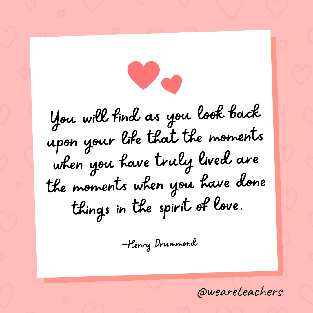 You will find as you look back upon your life that the moments when you have truly lived are the moments when you have done things in the spirit of love. —Henry Drummond- valentine's day quotes