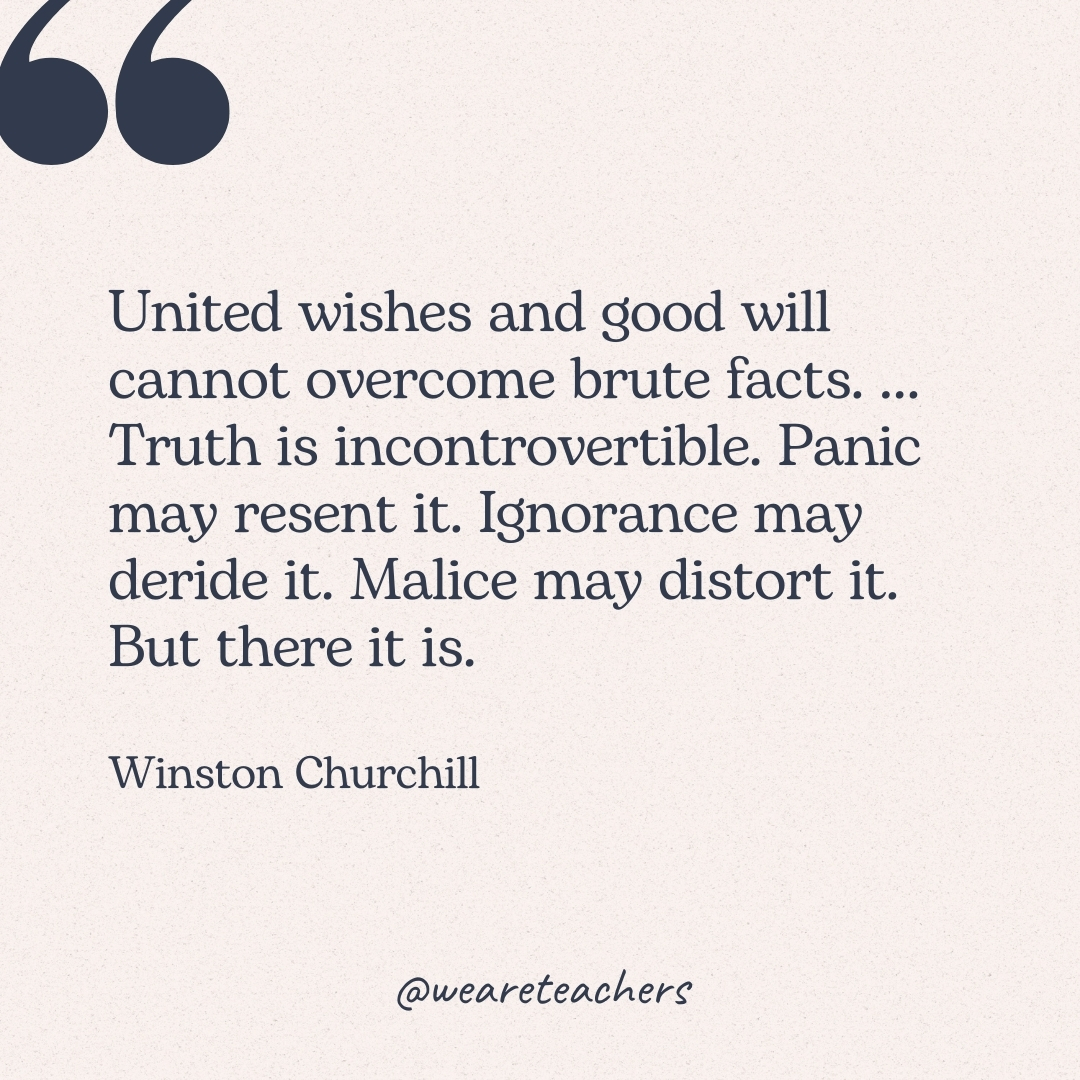 United wishes and good will cannot overcome brute facts. ... Truth is incontrovertible. Panic may resent it. Ignorance may deride it. Malice may distort it. But there it is. -Winston Churchill