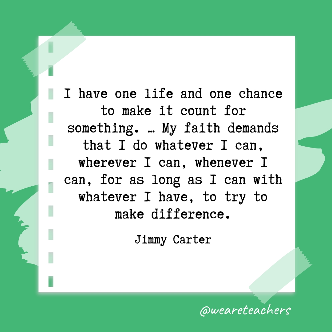 I have one life and one chance to make it count for something. ... My faith demands that I do whatever I can, wherever I can, whenever I can, for as long as I can with whatever I have, to try to make difference. —Jimmy Carter
