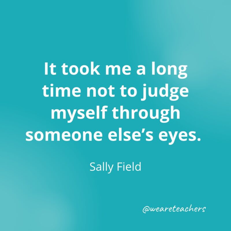 It took me a long time not to judge myself through someone else's eyes. —Sally Field