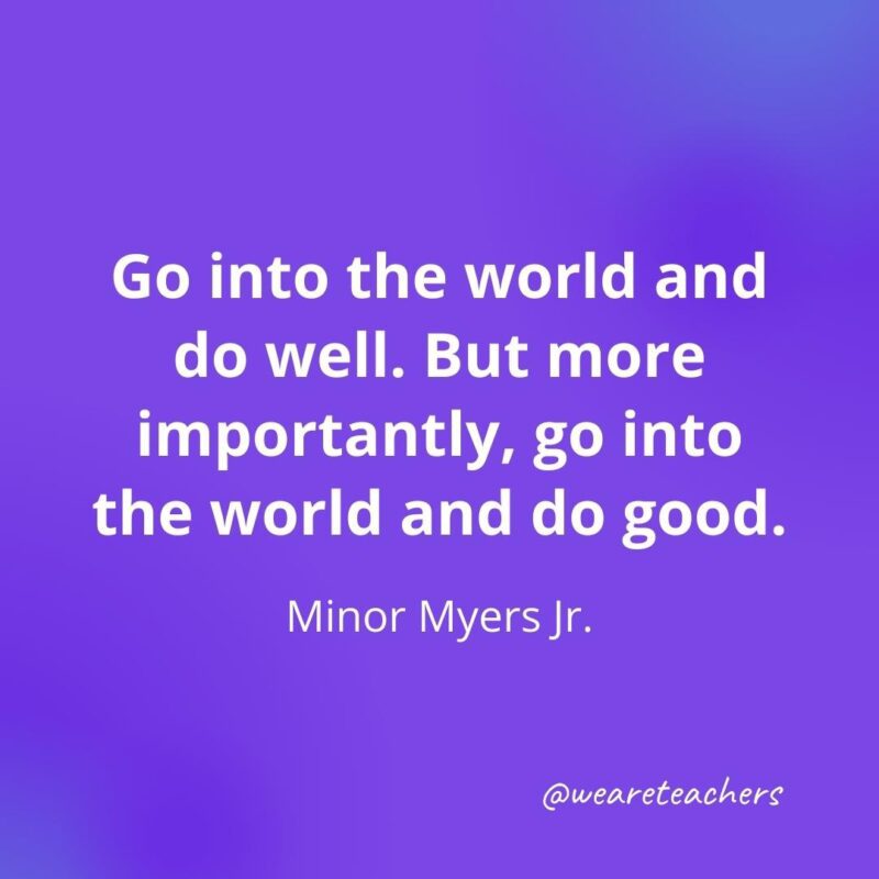 Go into the world and do well. But more importantly, go into the world and do good. —Minor Myers Jr.