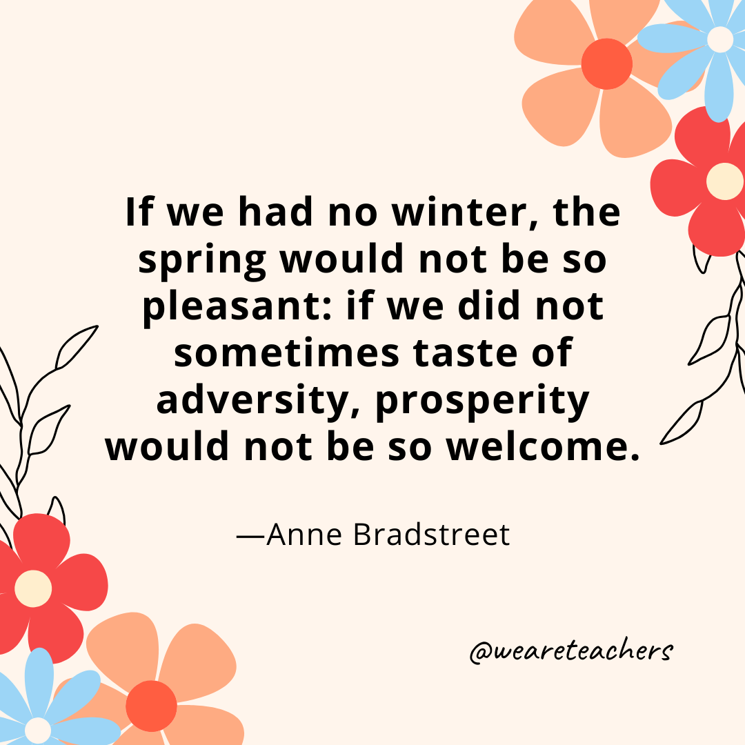 If we had no winter, the spring would not be so pleasant: if we did not sometimes taste of adversity, prosperity would not be so welcome. - Anne Bradstreet