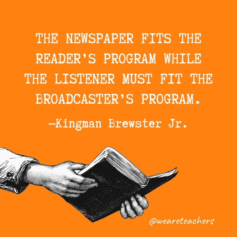 "The newspaper fits the reader's program while the listener must fit the broadcaster's program." —Kingman Brewster Jr.