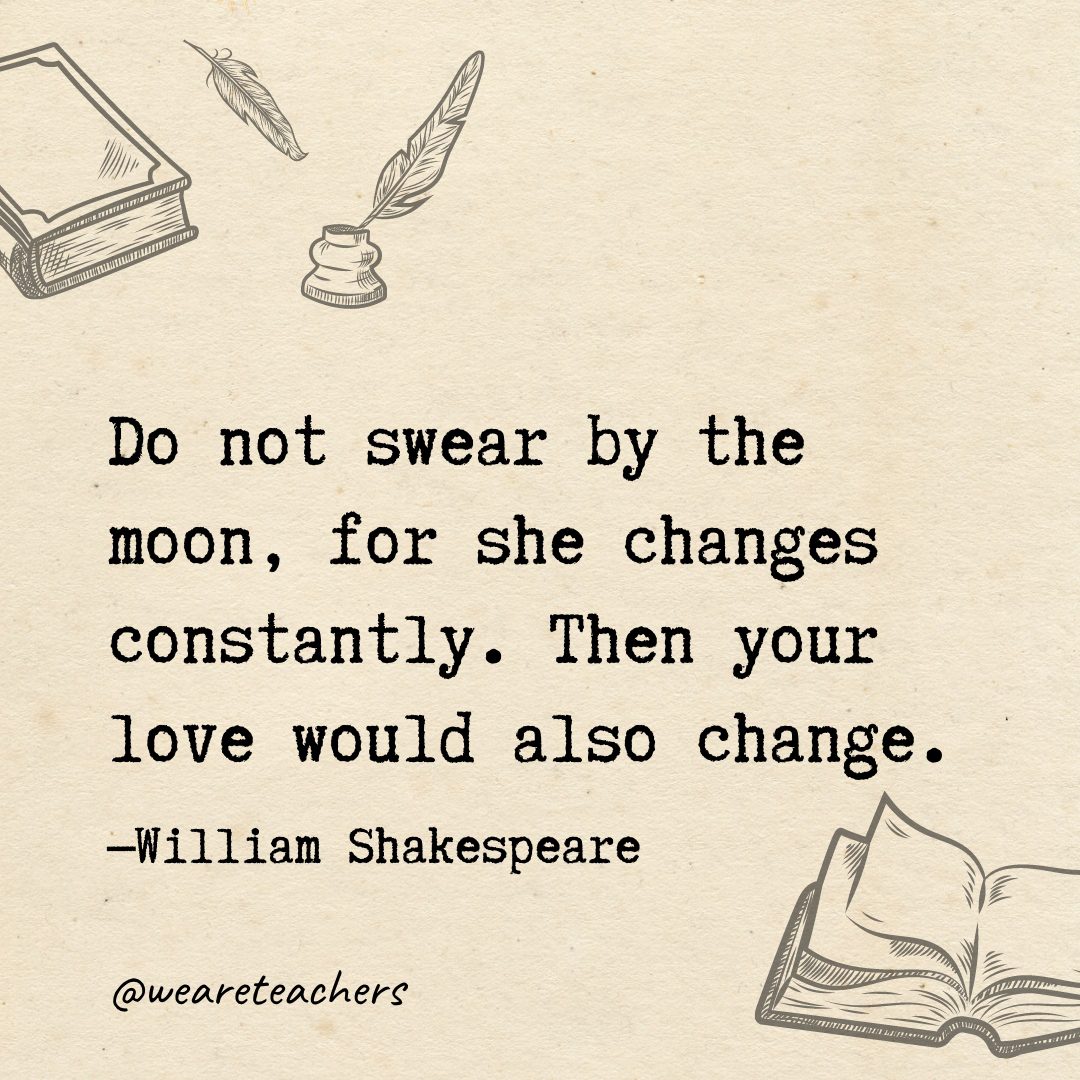 Do not swear by the moon, for she changes constantly. Then your love would also change.- Shakespeare quotes