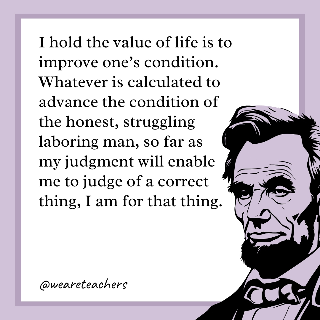 I hold the value of life is to improve one's condition. Whatever is calculated to advance the condition of the honest, struggling laboring man, so far as my judgment will enable me to judge of a correct thing, I am for that thing. 