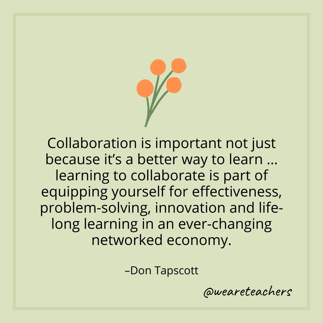 Collaboration is important not just because it's a better way to learn ... learning to collaborate is part of equipping yourself for effectiveness, problem-solving, innovation and life-long learning in an ever-changing networked economy. – Don Tapscott