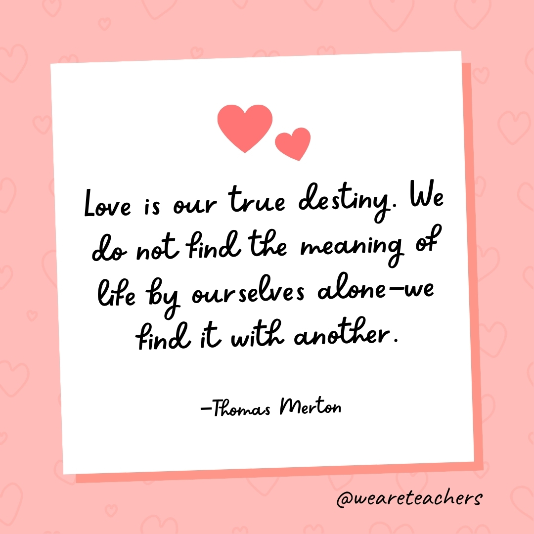 Love is our true destiny. We do not find the meaning of life by ourselves alone—we find it with another. —Thomas Merton