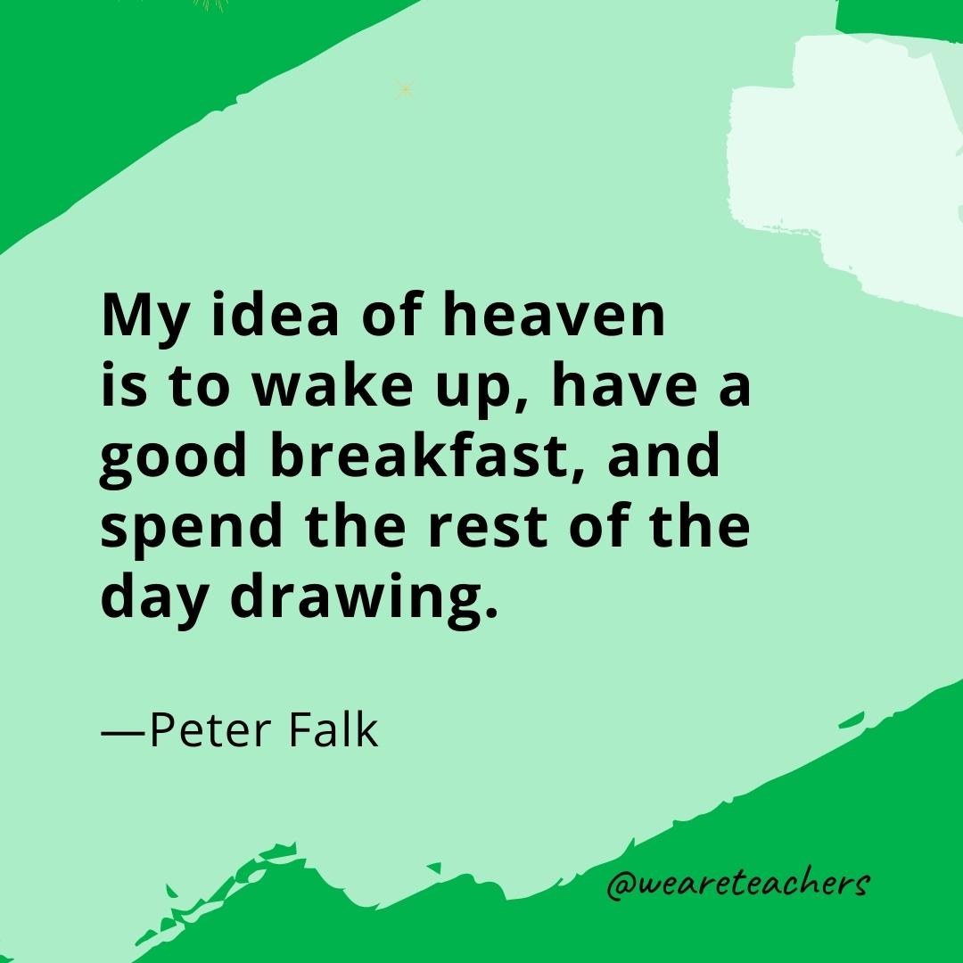 My idea of heaven is to wake up, have a good breakfast, and spend the rest of the day drawing. —Peter Falk
