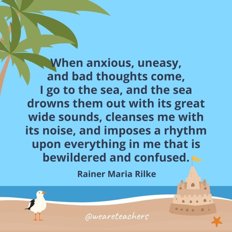 When anxious, uneasy, and bad thoughts come, I go to the sea, and the sea drowns them out with its great wide sounds, cleanses me with its noise, and imposes a rhythm upon everything in me that is bewildered and confused.- beach quotes