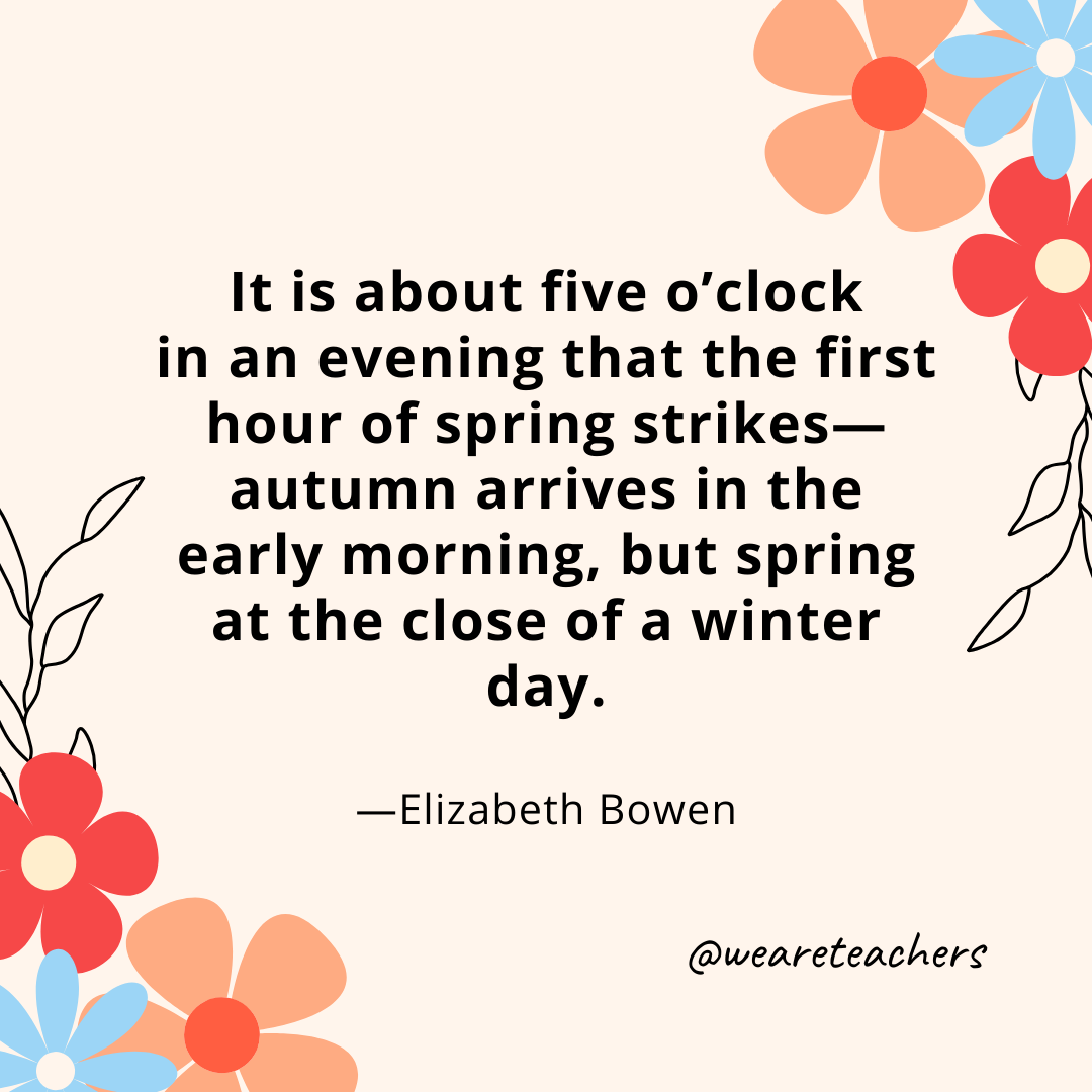 It is about five o'clock in an evening that the first hour of spring strikes—autumn arrives in the early morning, but spring at the close of a winter day. - Elizabeth Bowen- spring quotes