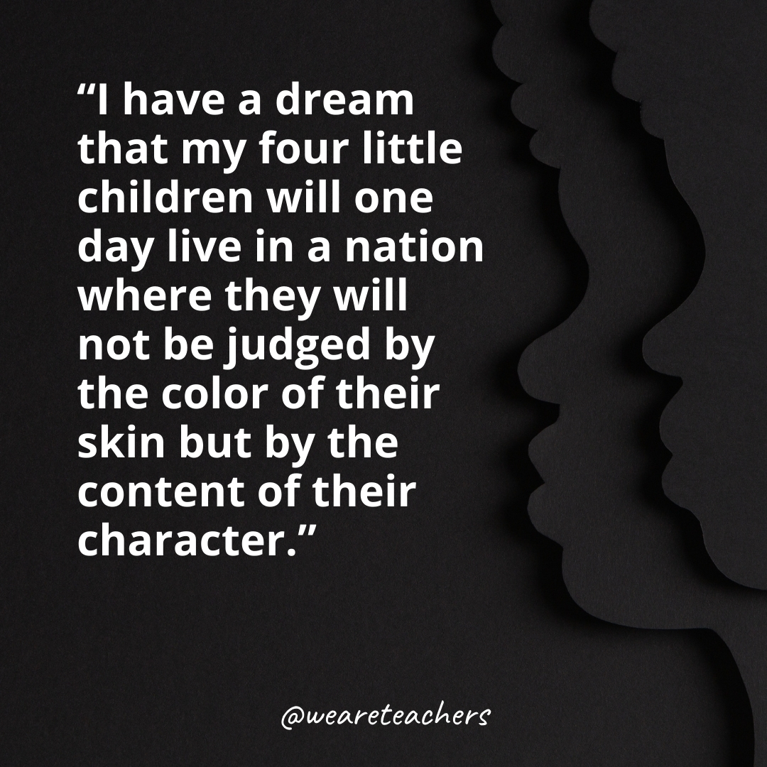 I have a dream that my four little children will one day live in a nation where they will not be judged by the color of their skin but by the content of their character.