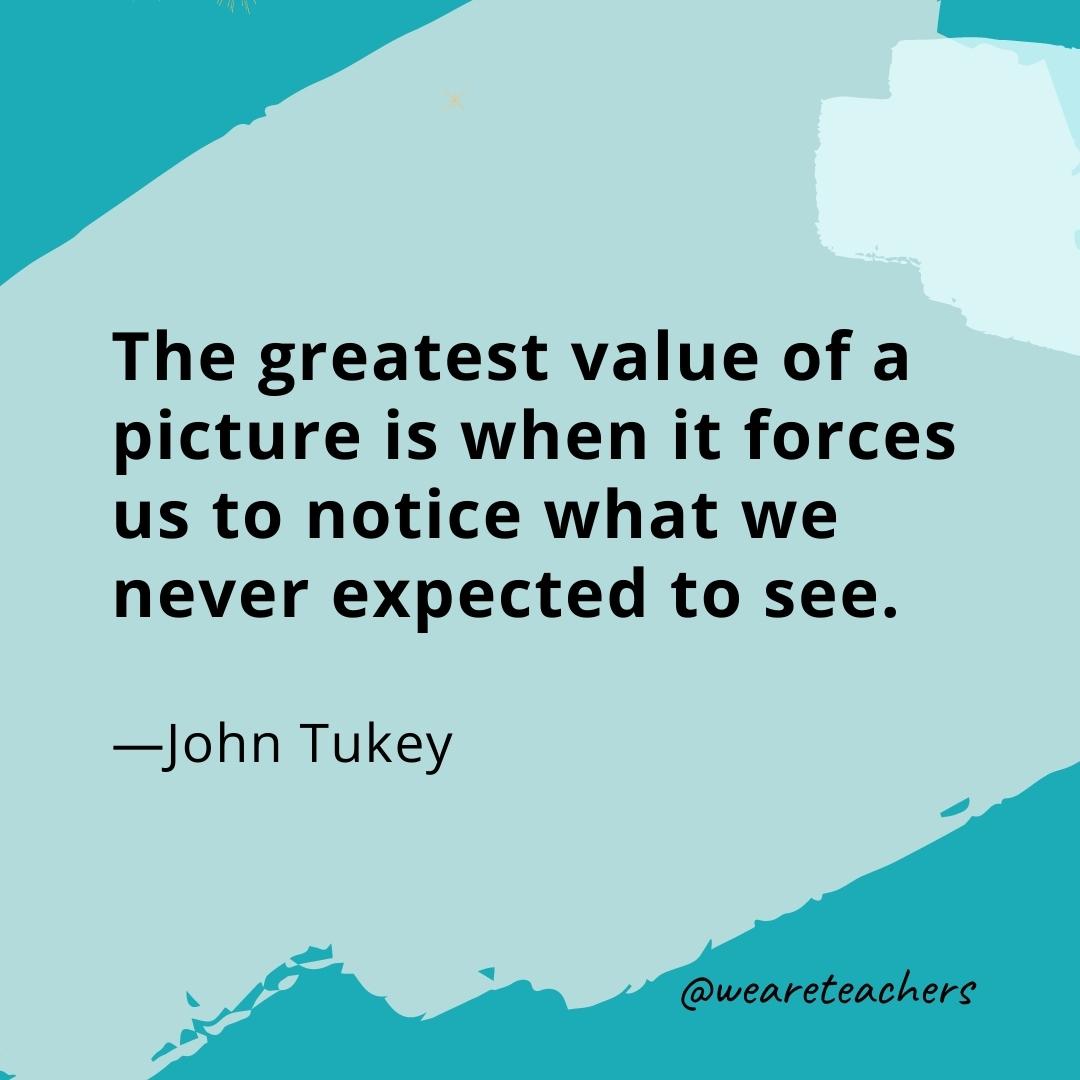 The greatest value of a picture is when it forces us to notice what we never expected to see. —John Tukey- quotes about art
