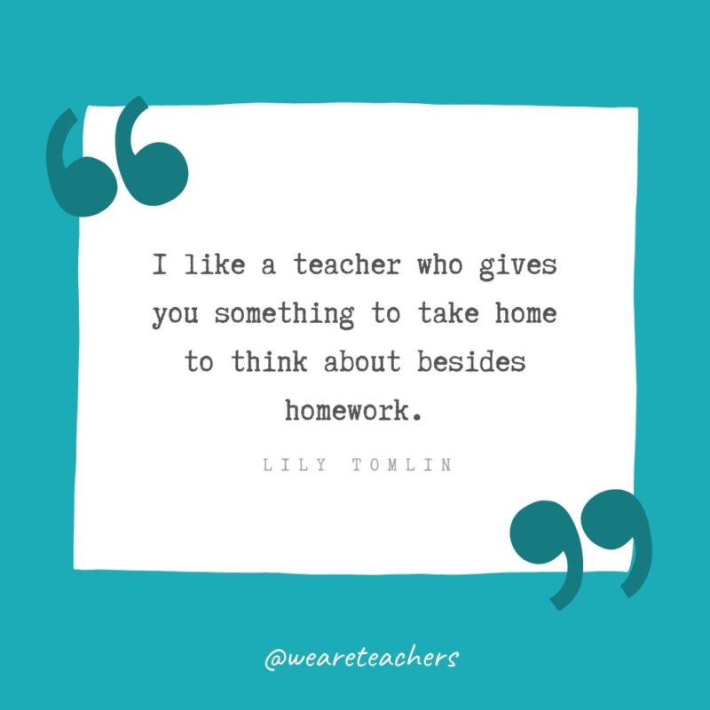 I like a teacher who gives you something to take home to think about besides homework. —Lily Tomlin- Teacher Appreciation Quotes