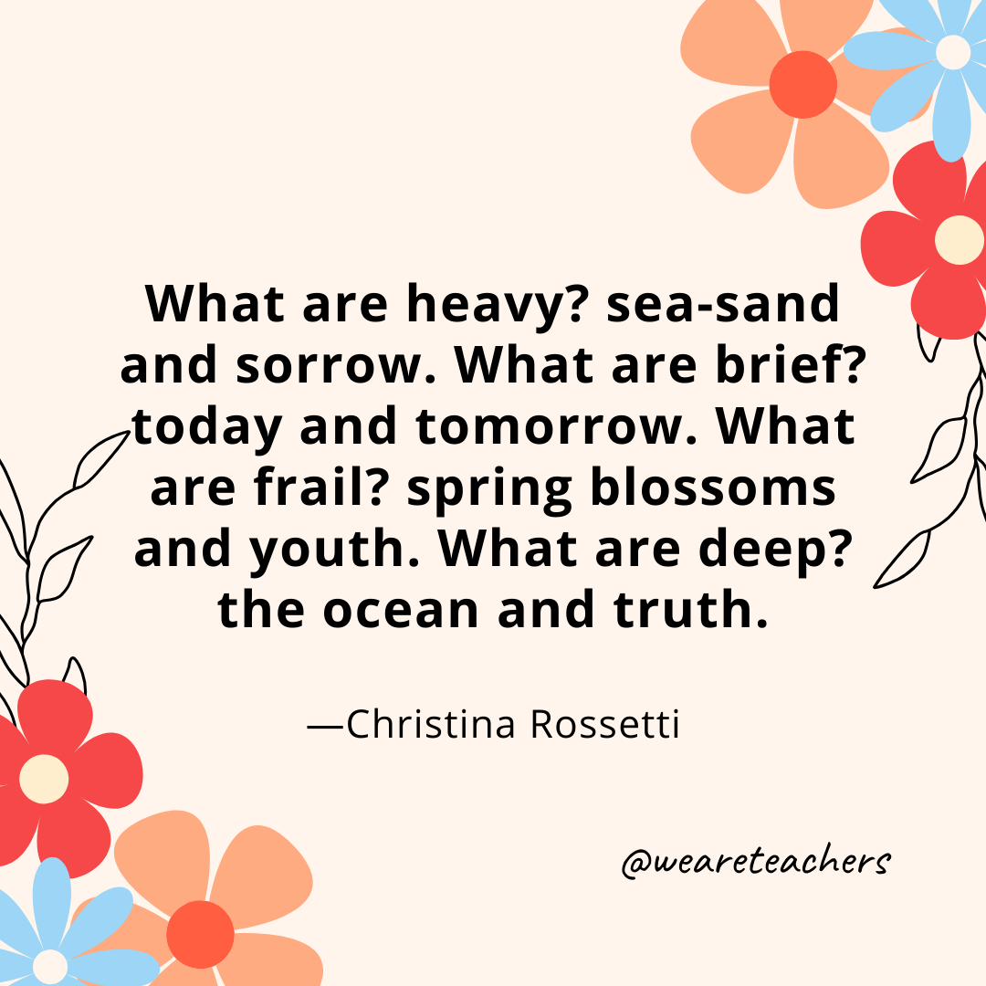 What are heavy? sea-sand and sorrow. What are brief? today and tomorrow. What are frail? spring blossoms and youth. What are deep? the ocean and truth. - Christina Rossetti