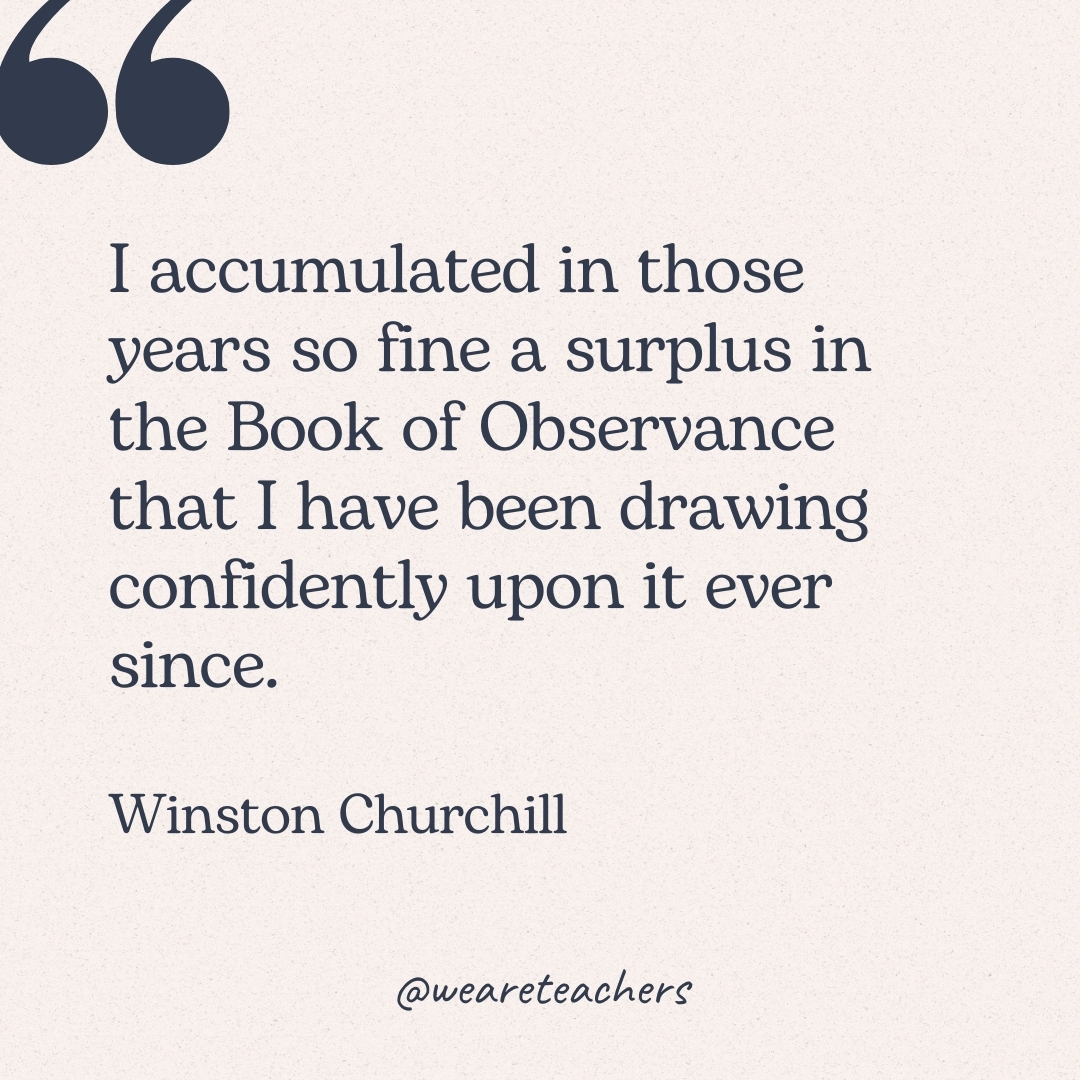 I accumulated in those years so fine a surplus in the Book of Observance that I have been drawing confidently upon it ever since. -Winston Churchill