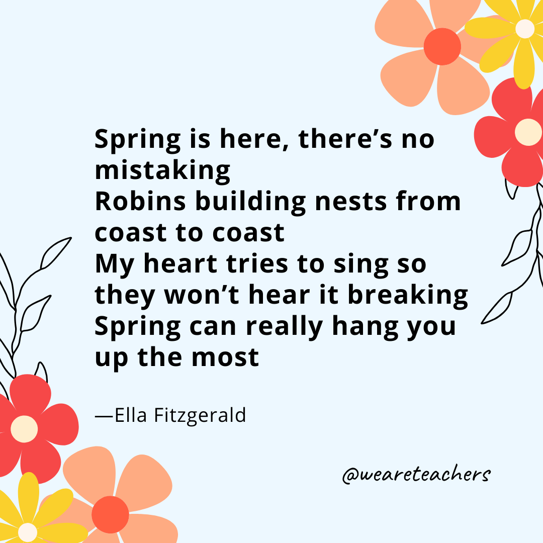 Spring is here, there's no mistaking
Robins building nests from coast to coast
My heart tries to sing so they won't hear it breaking
Spring can really hang you up the most 
- Ella Fitzgerald