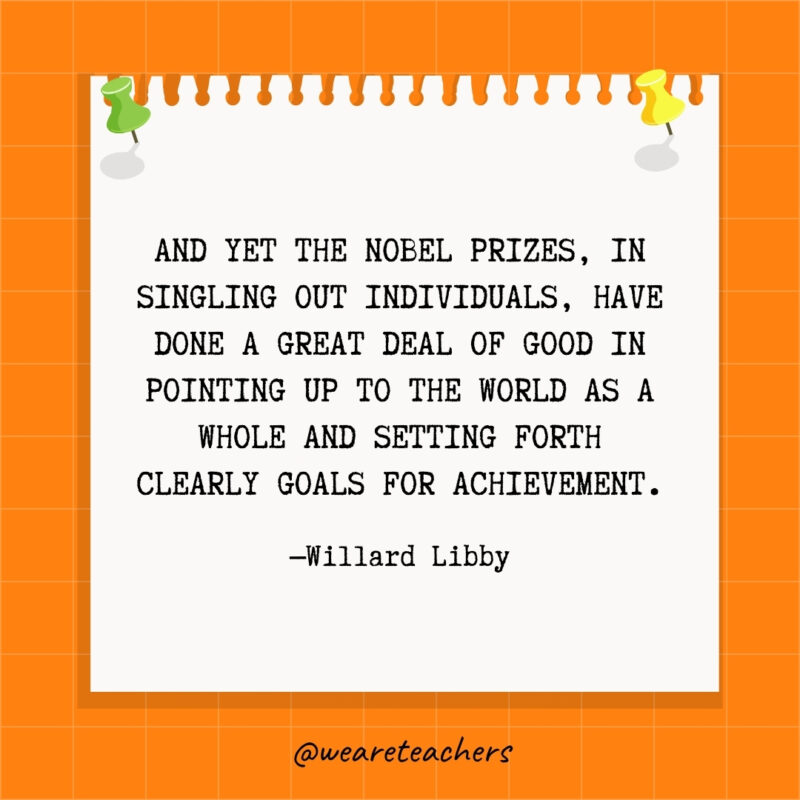 And yet the Nobel Prizes, in singling out individuals, have done a great deal of good in pointing up to the world as a whole and setting forth clearly goals for achievement.