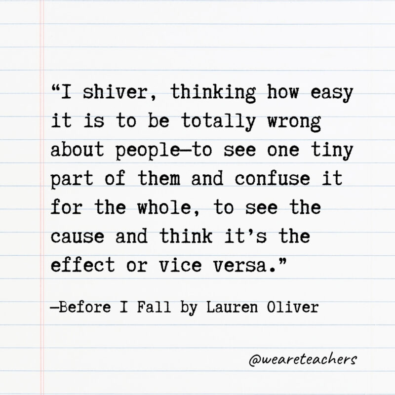 I shiver, thinking how easy it is to be totally wrong about people—to see one tiny part of them and confuse it for the whole, to see the cause and think it’s the effect or vice versa.