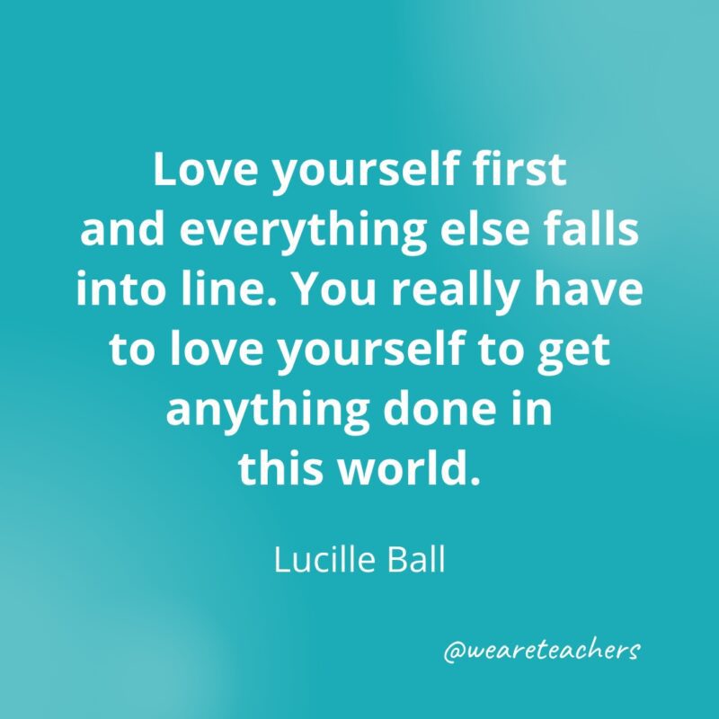 Love yourself first and everything else falls into line. You really have to love yourself to get anything done in this world. —Lucille Ball- Quotes about Confidence