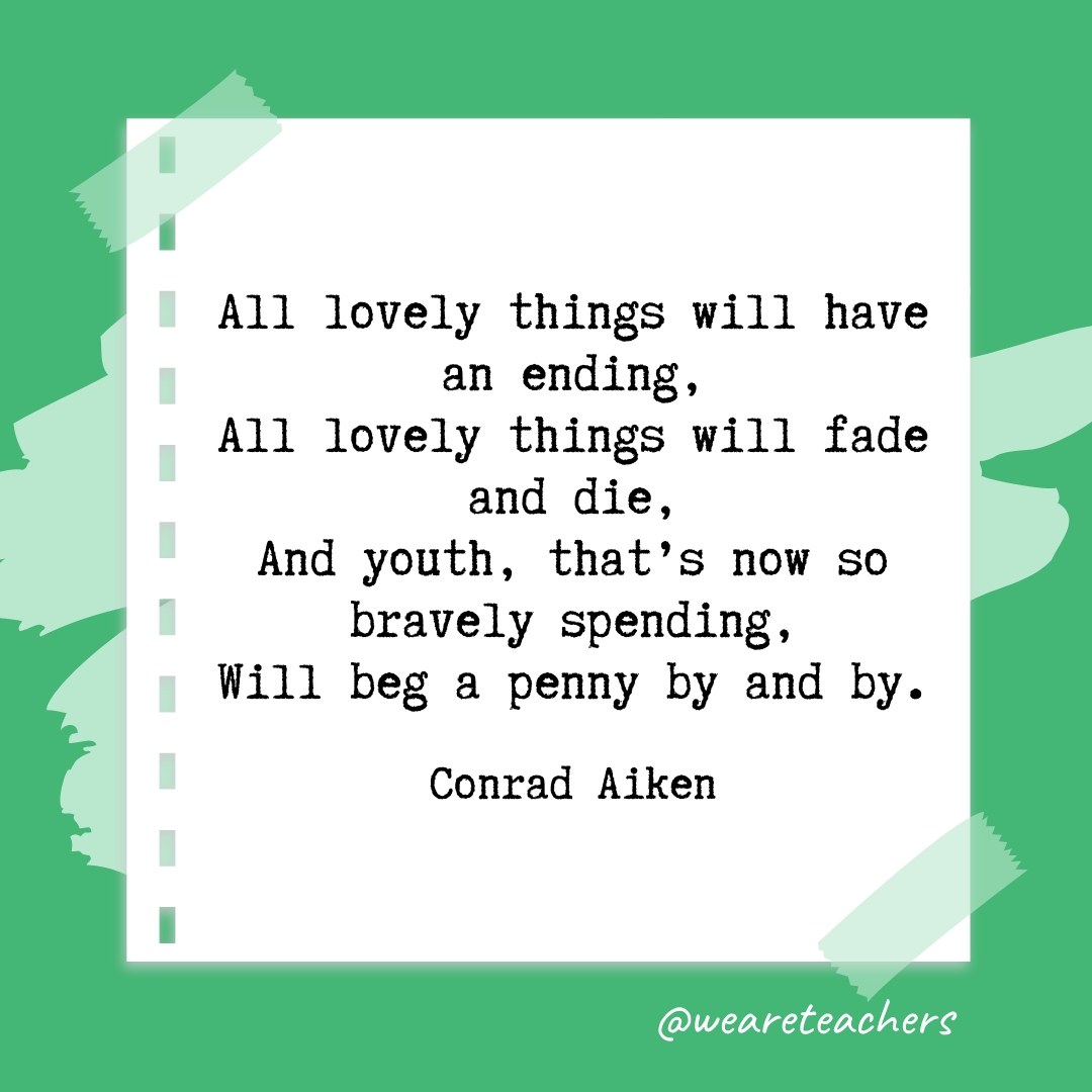 All lovely things will have an ending,
All lovely things will fade and die,
And youth, that's now so bravely spending,
Will beg a penny by and by. 
—Conrad Aiken