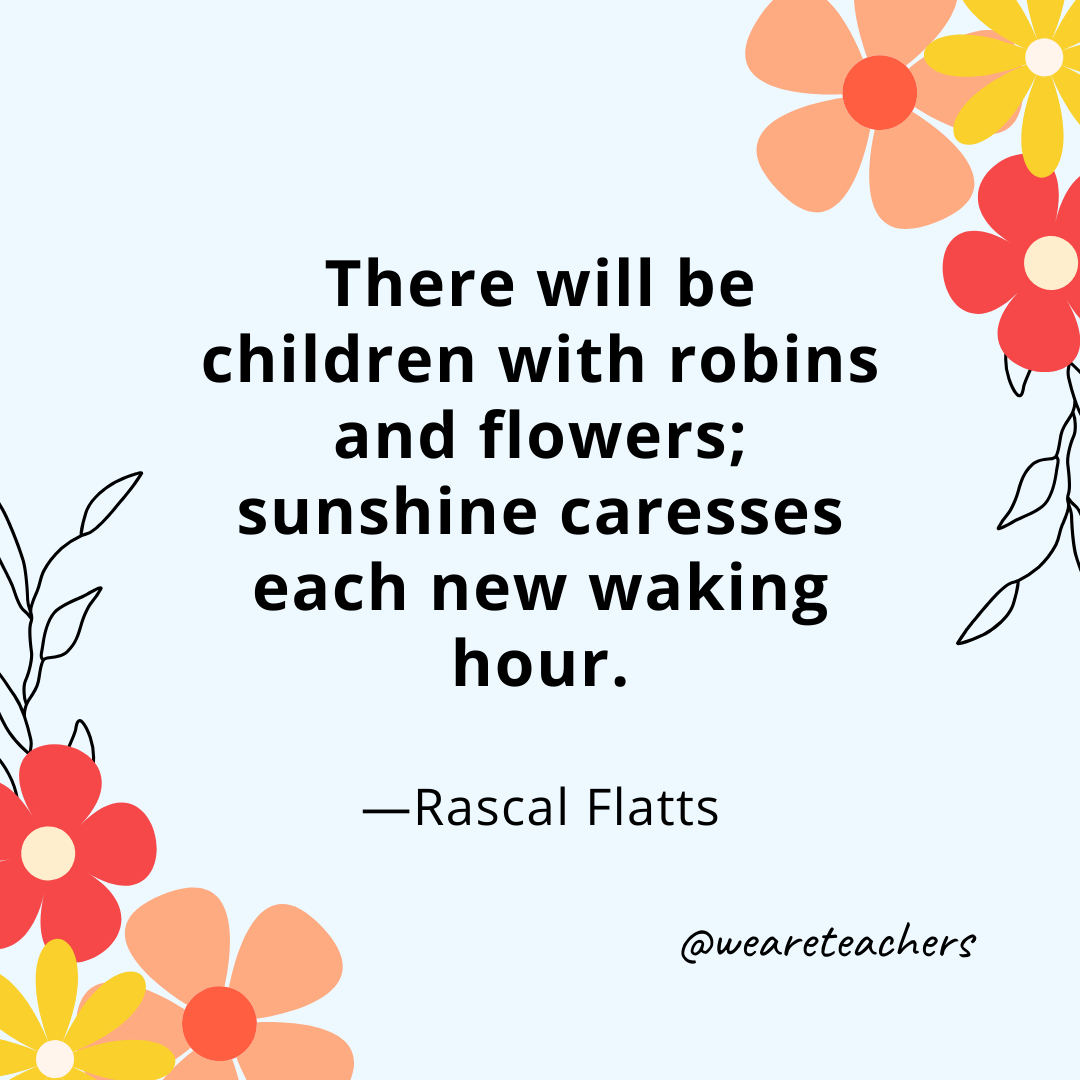 There will be children with robins and flowers; sunshine caresses each new waking hour. – Rascal Flatts