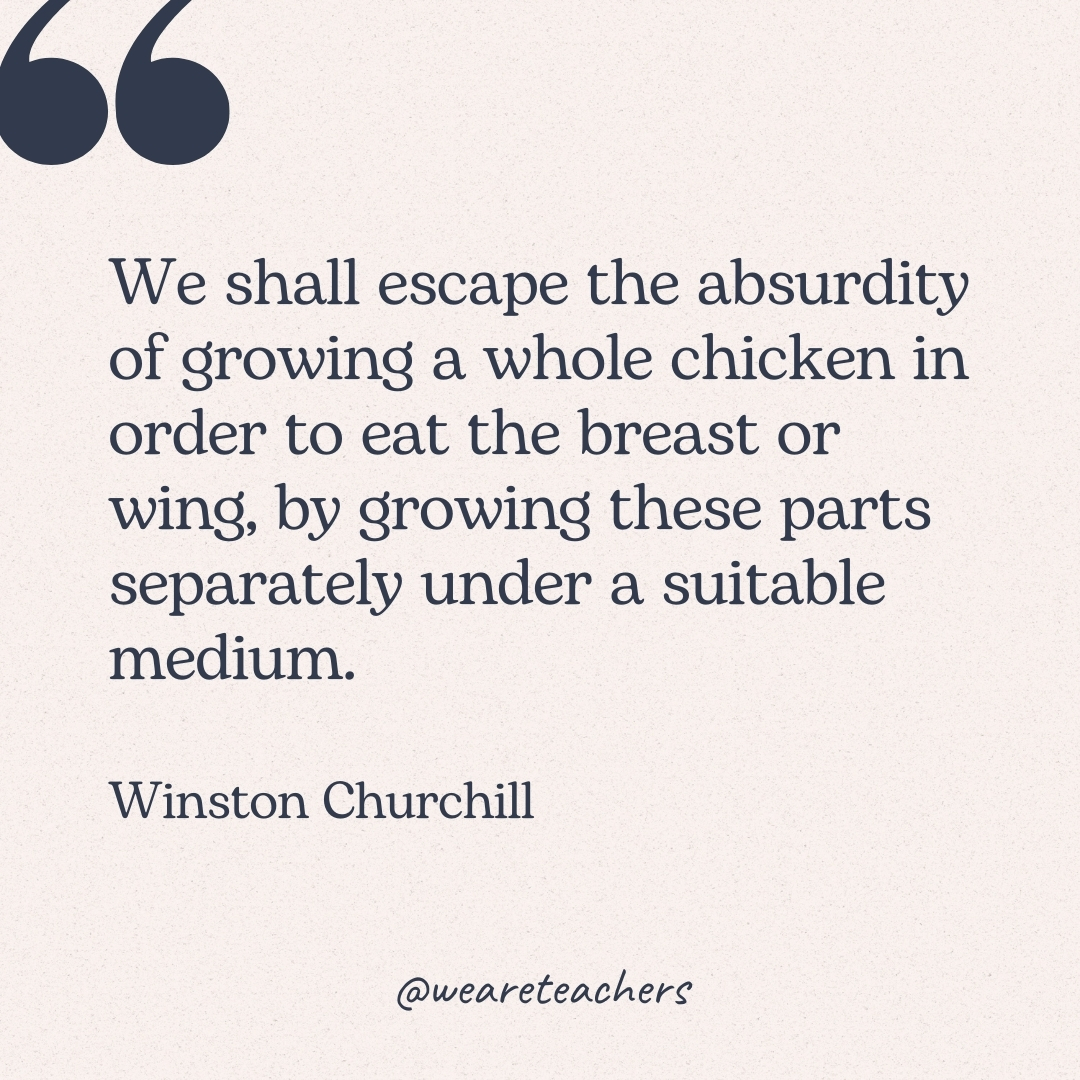 We shall escape the absurdity of growing a whole chicken in order to eat the breast or wing, by growing these parts separately under a suitable medium. -Winston Churchill