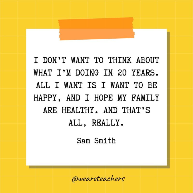I don’t want to think about what I’m doing in 20 years. All I want is I want to be happy, and I hope my family are healthy. And that’s all, really. - Sam Smith