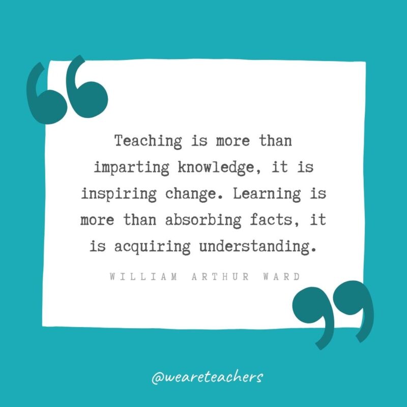 Teaching is more than imparting knowledge, it is inspiring change. Learning is more than absorbing facts, it is acquiring understanding. —William Arthur Ward