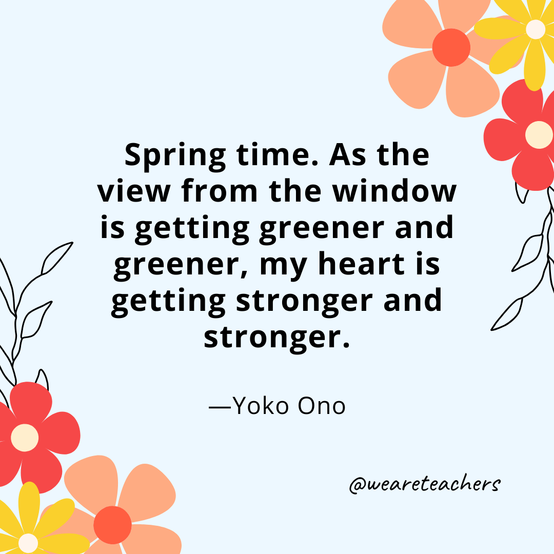 Spring time. As the view from the window is getting greener and greener, my heart is getting stronger and stronger. - Yoko Ono- spring quotes