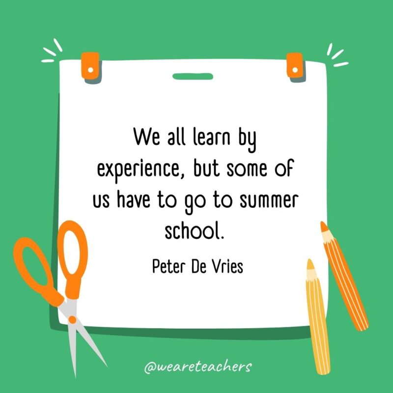 We all learn by experience, but some of us have to go to summer school. —Peter De Vries