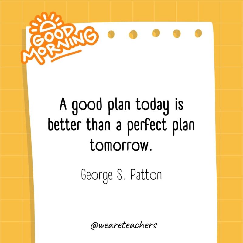 A good plan today is better than a perfect plan tomorrow. ― George S. Patton