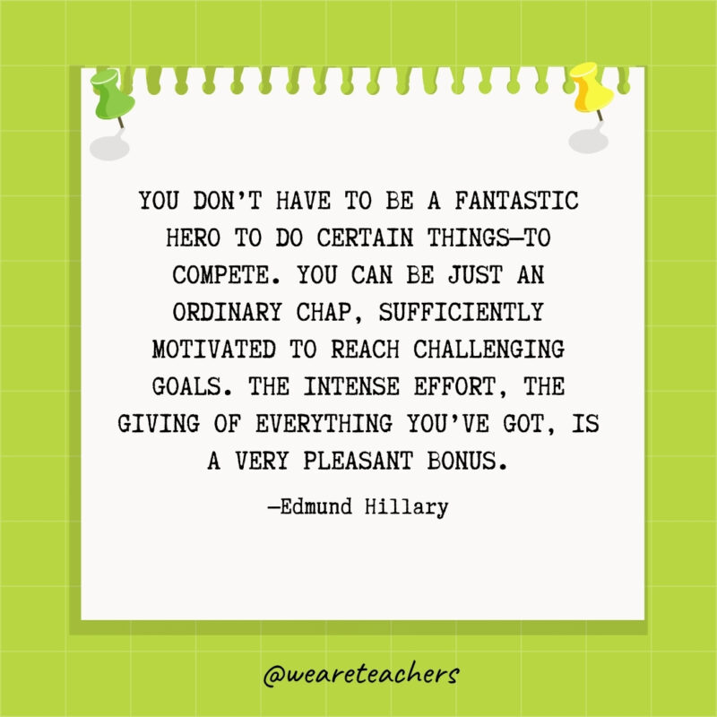 You don't have to be a fantastic hero to do certain things—to compete. You can be just an ordinary chap, sufficiently motivated to reach challenging goals. The intense effort, the giving of everything you've got, is a very pleasant bonus.