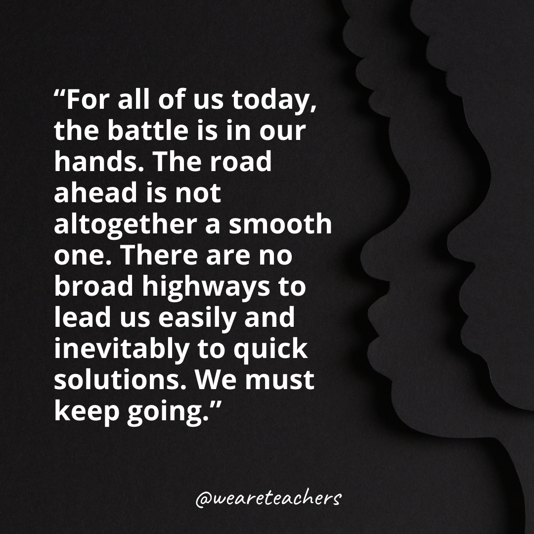 For all of us today, the battle is in our hands. The road ahead is not altogether a smooth one. There are no broad highways to lead us easily and inevitably to quick solutions. We must keep going.