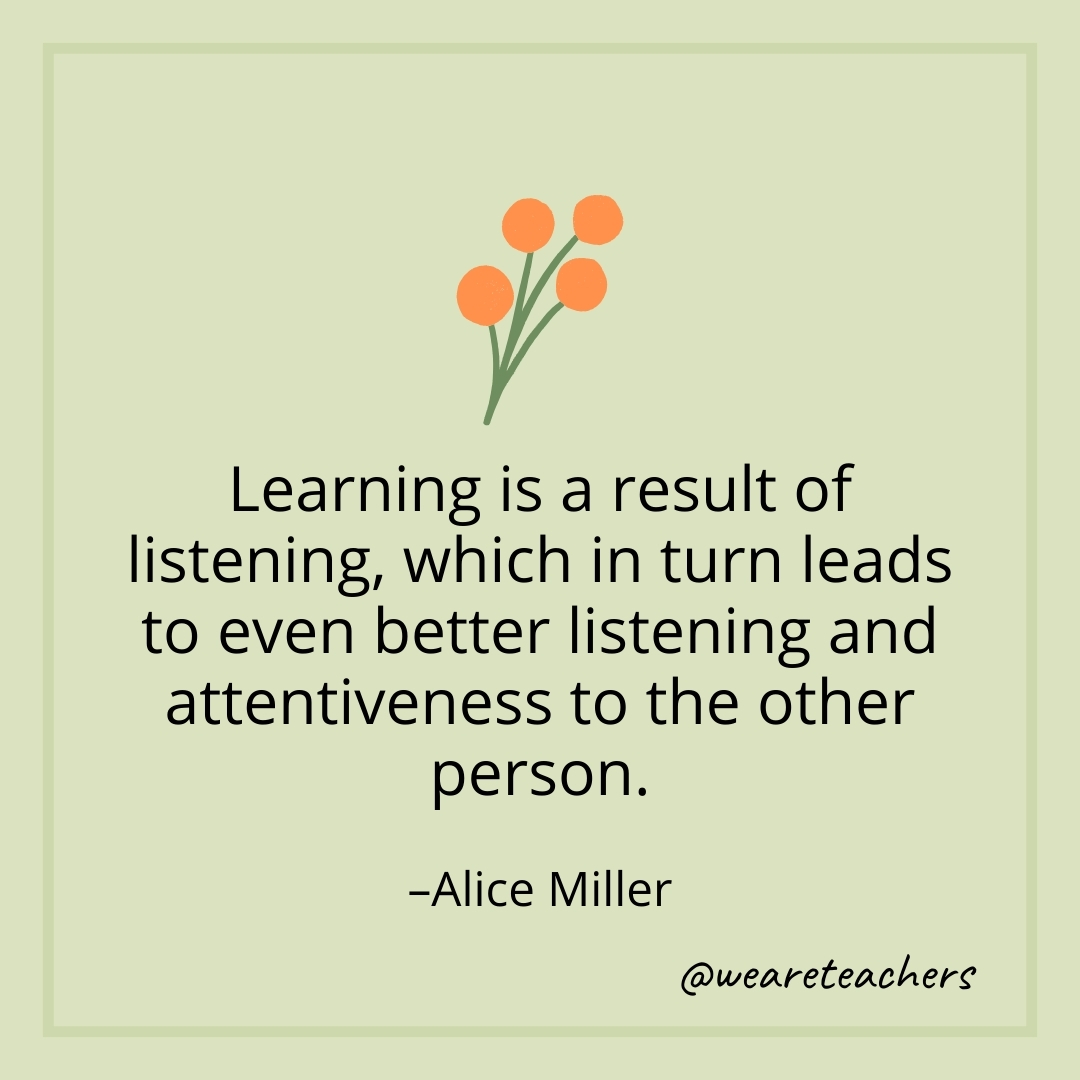 Learning is a result of listening, which in turn leads to even better listening and attentiveness to the other person. – Alice Miller