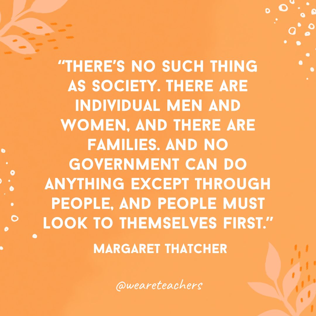 There's no such thing as society. There are individual men and women, and there are families. And no government can do anything except through people, and people must look to themselves first.