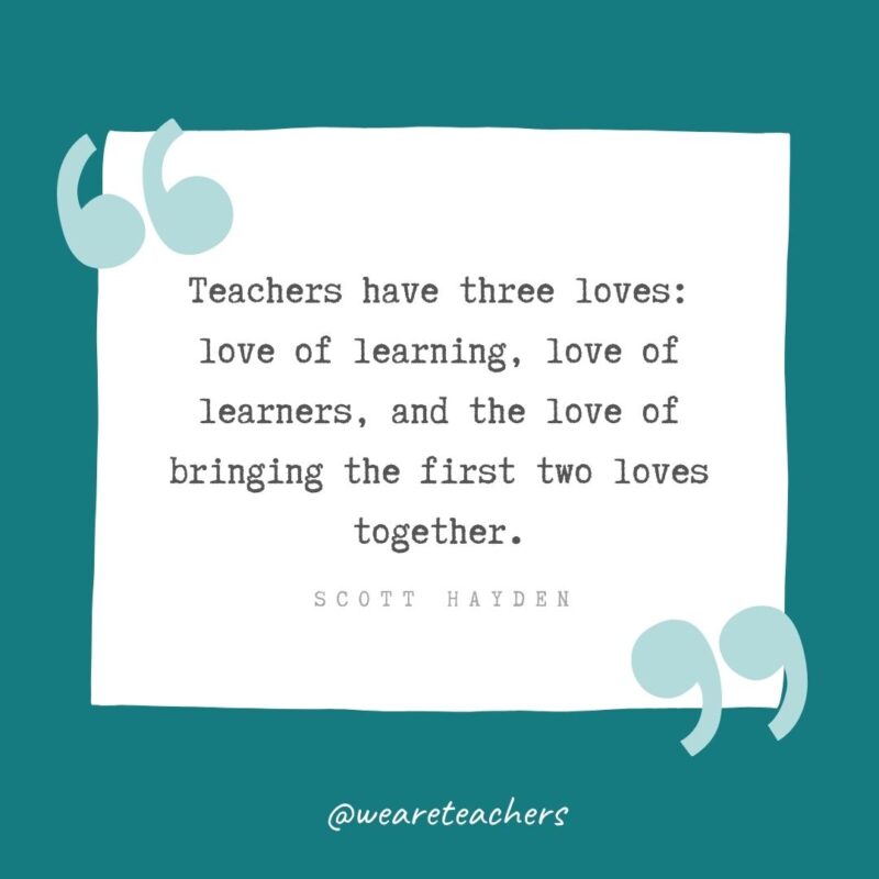 Teachers have three loves: love of learning, love of learners, and the love of bringing the first two loves together. —Scott Hayden- Teacher Appreciation Quotes