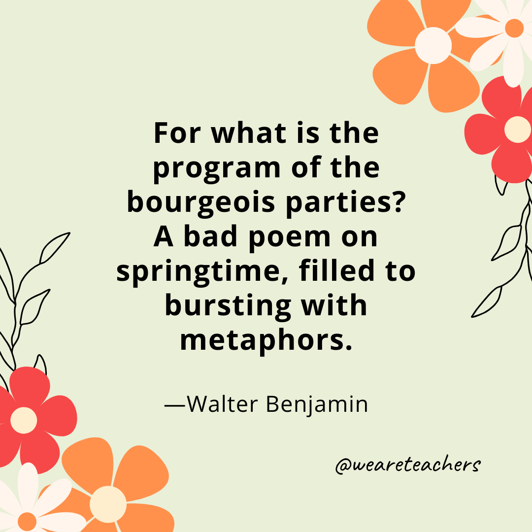 For what is the program of the bourgeois parties? A bad poem on springtime, filled to bursting with metaphors. - Walter Benjamin