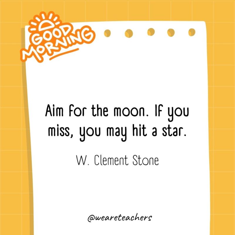 Aim for the moon. If you miss, you may hit a star. ― W. Clement Stone