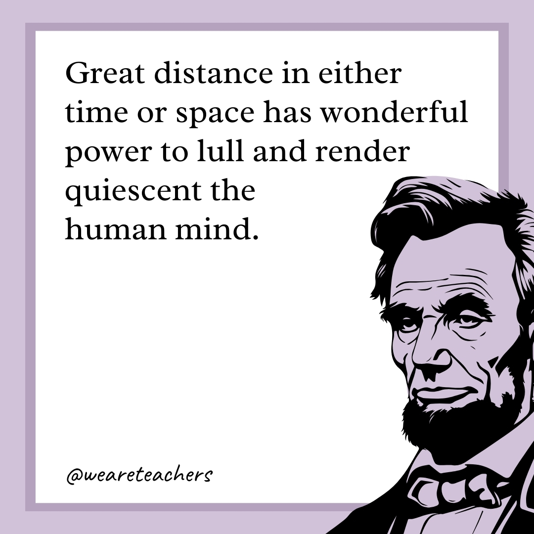 Great distance in either time or space has wonderful power to lull and render quiescent the human mind. 