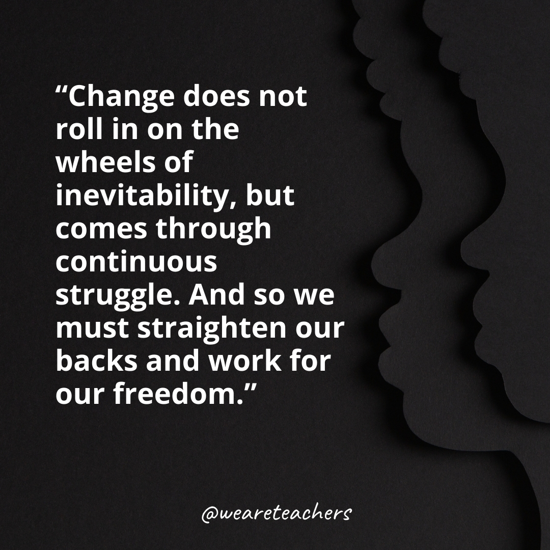 Change does not roll in on the wheels of inevitability, but comes through continuous struggle. And so we must straighten our backs and work for our freedom.