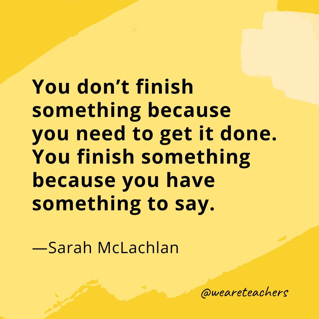 You don’t finish something because you need to get it done. You finish something because you have something to say. —Sarah McLachlan