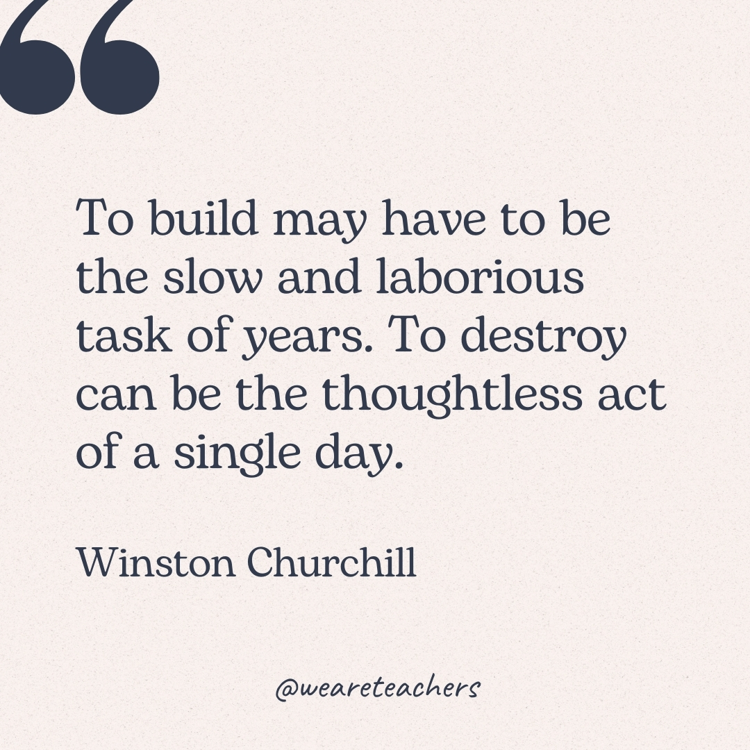 To build may have to be the slow and laborious task of years. To destroy can be the thoughtless act of a single day. -Winston Churchill